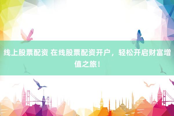 线上股票配资 在线股票配资开户，轻松开启财富增值之旅！