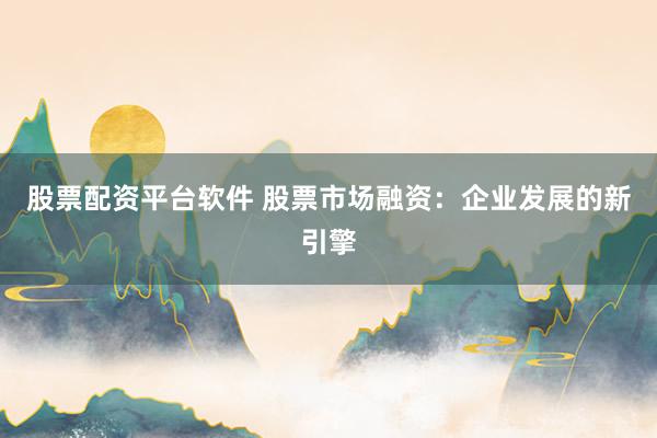 股票配资平台软件 股票市场融资：企业发展的新引擎
