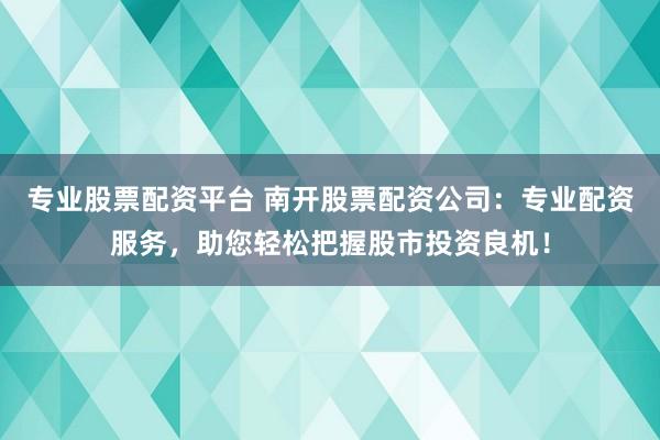 专业股票配资平台 南开股票配资公司：专业配资服务，助您轻松把握股市投资良机！