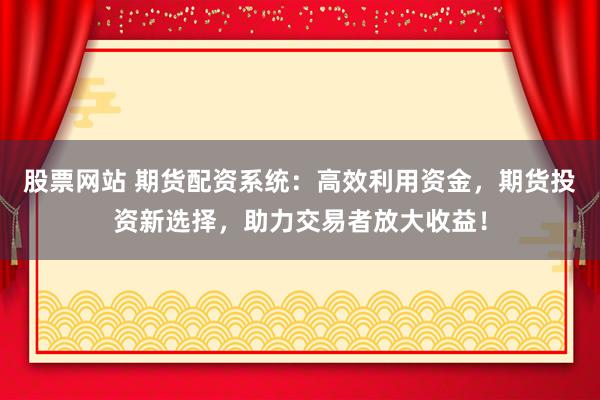 股票网站 期货配资系统：高效利用资金，期货投资新选择，助力交易者放大收益！