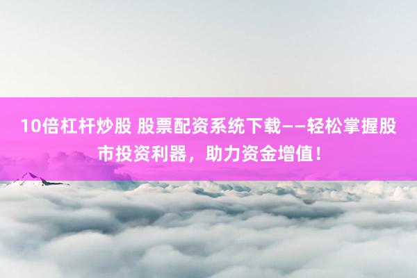 10倍杠杆炒股 股票配资系统下载——轻松掌握股市投资利器，助力资金增值！