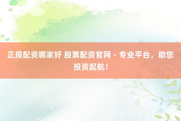 正规配资哪家好 股票配资官网 - 专业平台，助您投资起航！