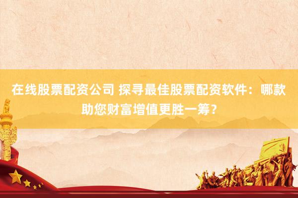 在线股票配资公司 探寻最佳股票配资软件：哪款助您财富增值更胜一筹？
