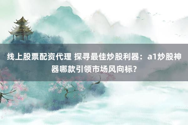 线上股票配资代理 探寻最佳炒股利器：a1炒股神器哪款引领市场风向标？