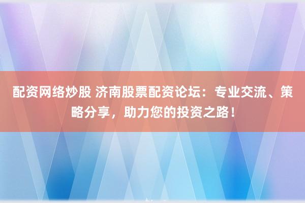 配资网络炒股 济南股票配资论坛：专业交流、策略分享，助力您的投资之路！