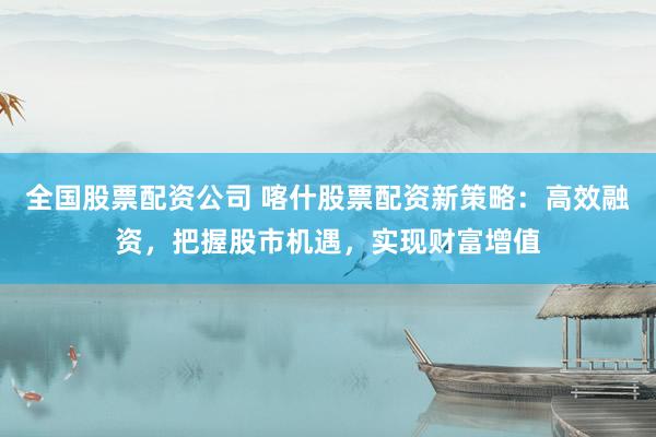 全国股票配资公司 喀什股票配资新策略：高效融资，把握股市机遇，实现财富增值