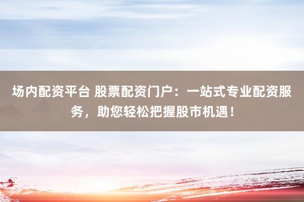 场内配资平台 股票配资门户：一站式专业配资服务，助您轻松把握股市机遇！