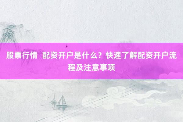 股票行情  配资开户是什么？快速了解配资开户流程及注意事项