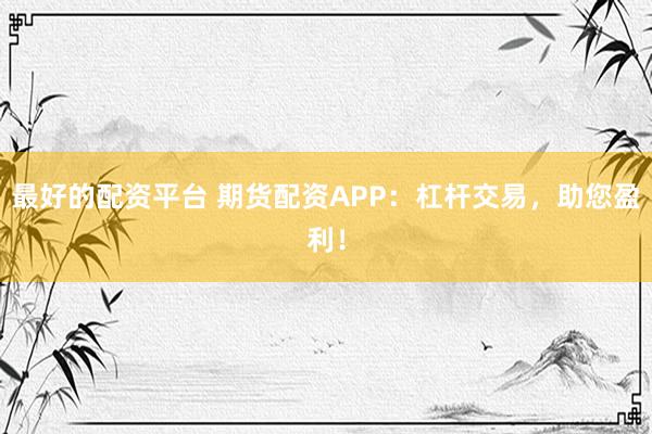 最好的配资平台 期货配资APP：杠杆交易，助您盈利！