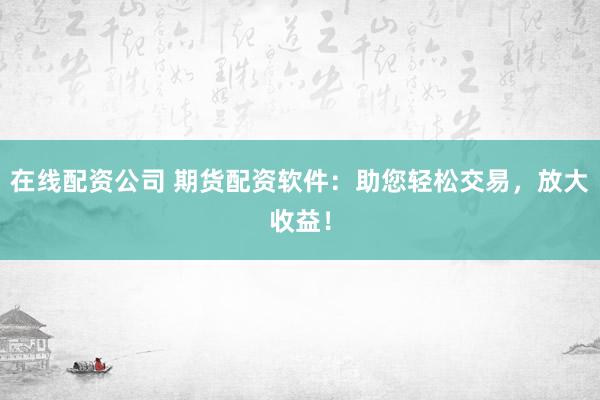 在线配资公司 期货配资软件：助您轻松交易，放大收益！