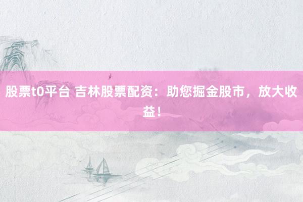 股票t0平台 吉林股票配资：助您掘金股市，放大收益！
