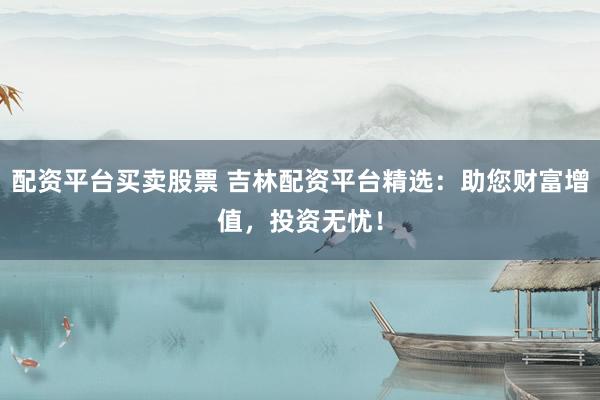 配资平台买卖股票 吉林配资平台精选：助您财富增值，投资无忧！