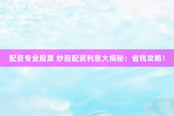 配资专业股票 炒股配资利息大揭秘：省钱攻略！