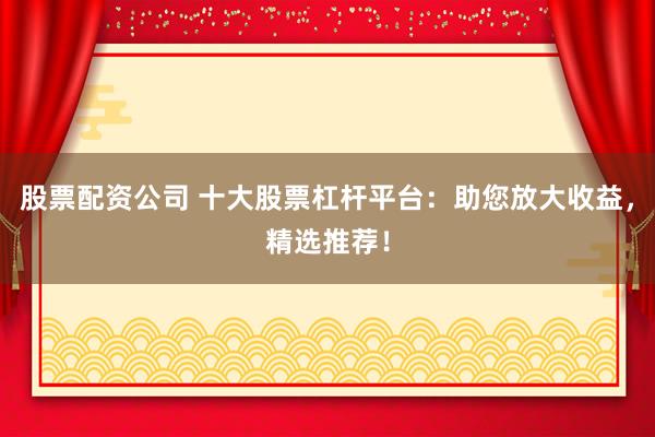 股票配资公司 十大股票杠杆平台：助您放大收益，精选推荐！