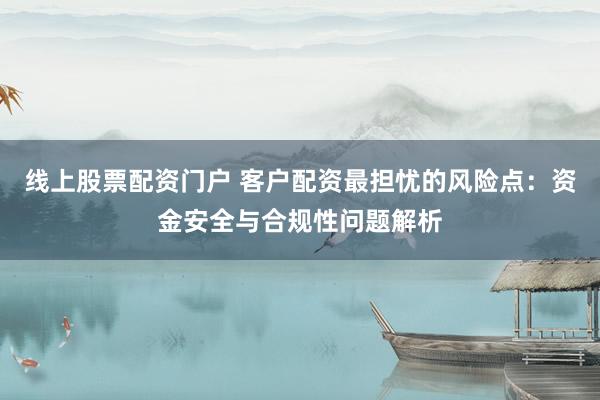 线上股票配资门户 客户配资最担忧的风险点：资金安全与合规性问题解析