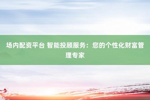 场内配资平台 智能投顾服务：您的个性化财富管理专家
