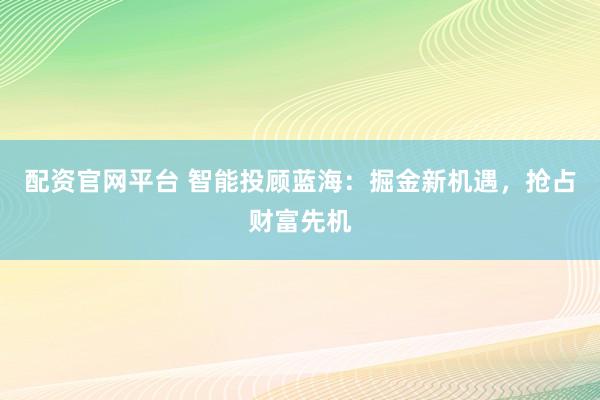 配资官网平台 智能投顾蓝海：掘金新机遇，抢占财富先机