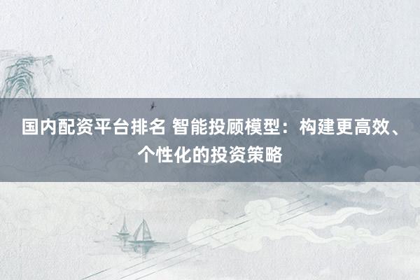 国内配资平台排名 智能投顾模型：构建更高效、个性化的投资策略