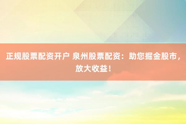 正规股票配资开户 泉州股票配资：助您掘金股市，放大收益！