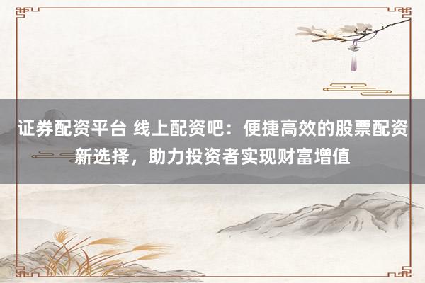 证券配资平台 线上配资吧：便捷高效的股票配资新选择，助力投资者实现财富增值