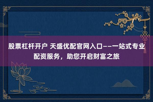 股票杠杆开户 天盛优配官网入口——一站式专业配资服务，助您开启财富之旅