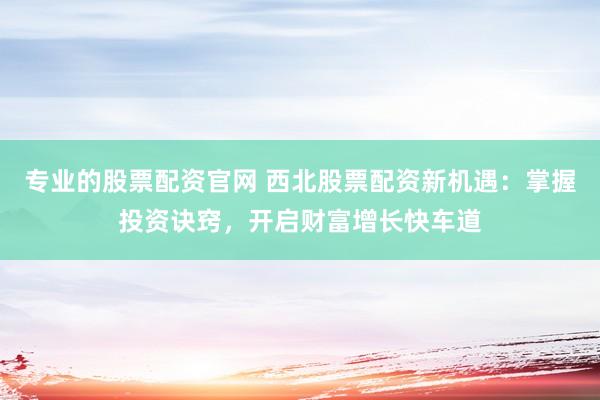 专业的股票配资官网 西北股票配资新机遇：掌握投资诀窍，开启财富增长快车道