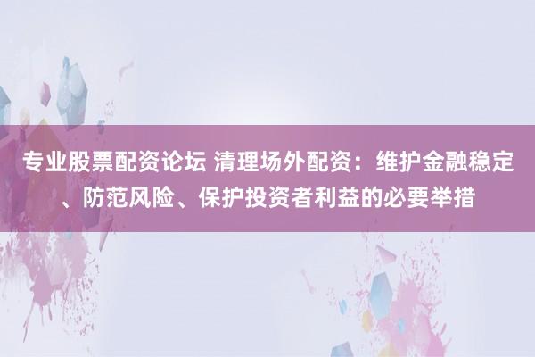 专业股票配资论坛 清理场外配资：维护金融稳定、防范风险、保护投资者利益的必要举措