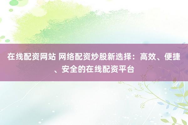 在线配资网站 网络配资炒股新选择：高效、便捷、安全的在线配资平台