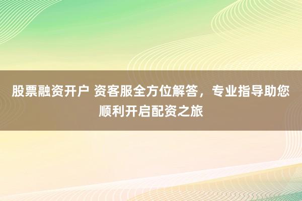 股票融资开户 资客服全方位解答，专业指导助您顺利开启配资之旅