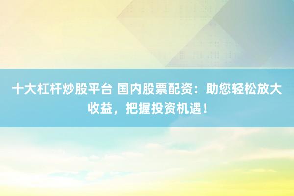 十大杠杆炒股平台 国内股票配资：助您轻松放大收益，把握投资机遇！