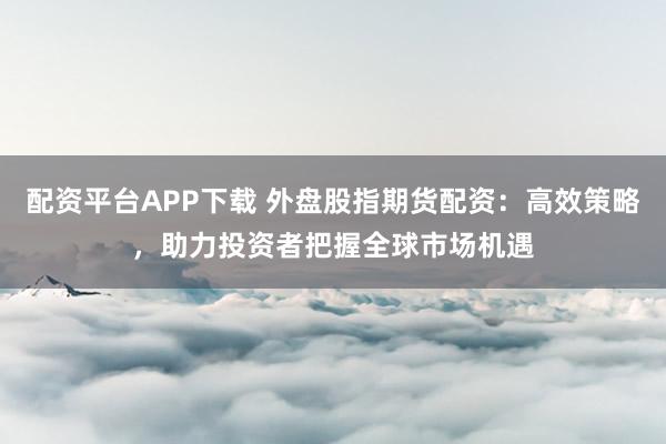 配资平台APP下载 外盘股指期货配资：高效策略，助力投资者把握全球市场机遇