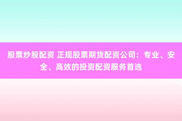 股票炒股配资 正规股票期货配资公司：专业、安全、高效的投资配资服务首选