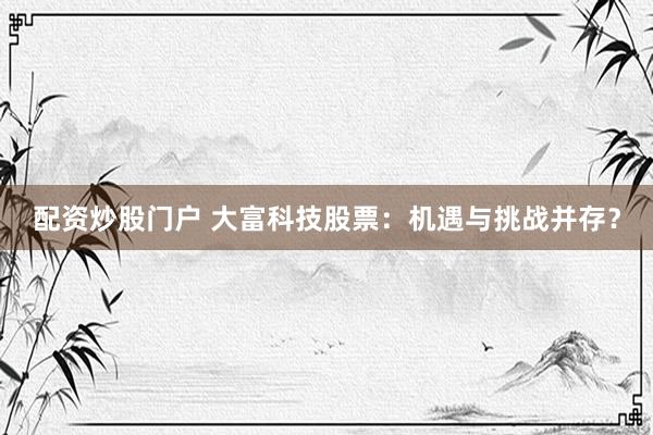 配资炒股门户 大富科技股票：机遇与挑战并存？