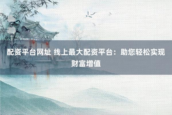 配资平台网址 线上最大配资平台：助您轻松实现财富增值