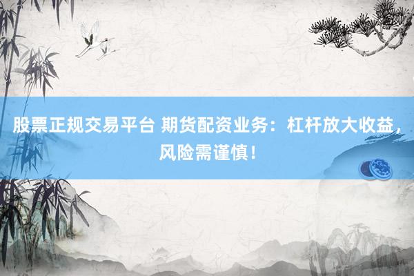 股票正规交易平台 期货配资业务：杠杆放大收益，风险需谨慎！