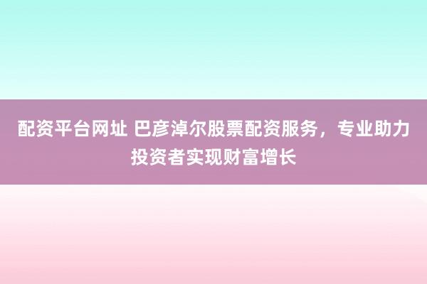 配资平台网址 巴彦淖尔股票配资服务,专业助力投资者实现财富增长