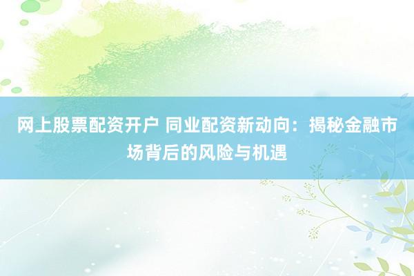 网上股票配资开户 同业配资新动向：揭秘金融市场背后的风险与机遇