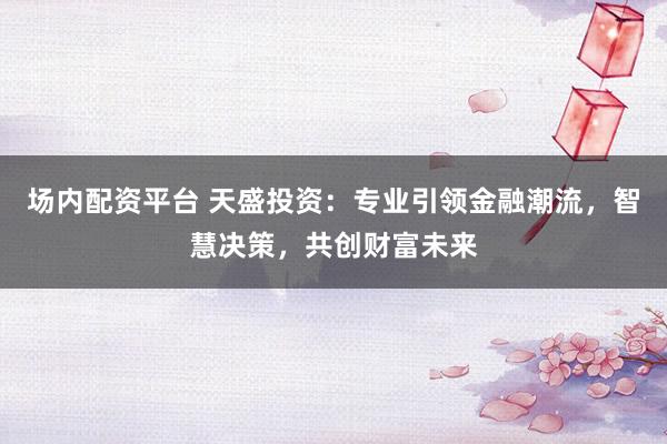 场内配资平台 天盛投资:专业引领金融潮流,智慧决策,共创财富未来