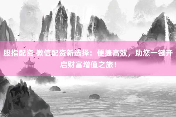 股指配资 微信配资新选择：便捷高效，助您一键开启财富增值之旅！