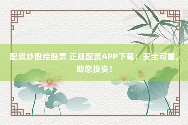 配资炒股给股票 正规配资APP下载:安全可靠,助您投资!