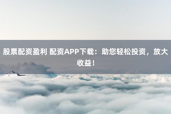 股票配资盈利 配资APP下载:助您轻松投资,放大收益!