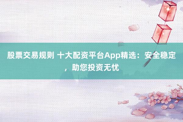 股票交易规则 十大配资平台App精选：安全稳定，助您投资无忧