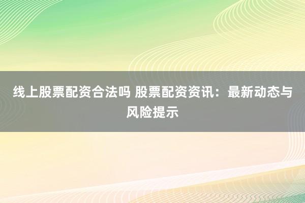 线上股票配资合法吗 股票配资资讯：最新动态与风险提示