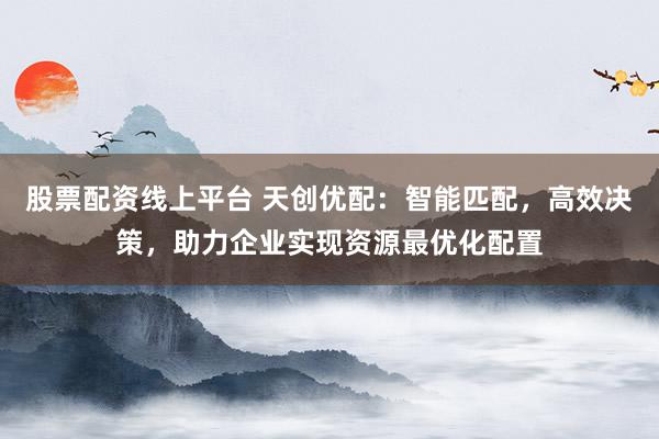 股票配资线上平台 天创优配:智能匹配,高效决策,助力企业实现资源最优化配置