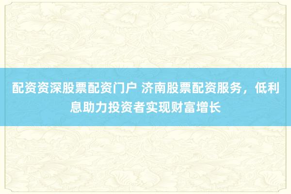 配资资深股票配资门户 济南股票配资服务,低利息助力投资者实现财富增长