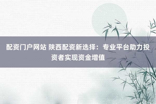 配资门户网站 陕西配资新选择:专业平台助力投资者实现资金增值