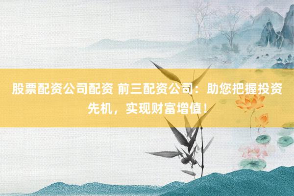 股票配资公司配资 前三配资公司：助您把握投资先机，实现财富增值！