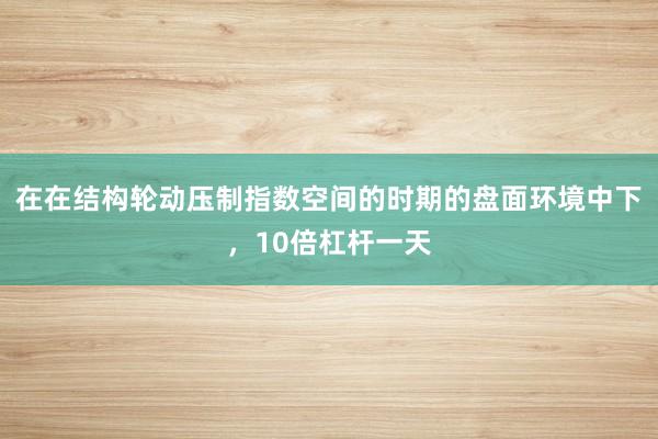 在在结构轮动压制指数空间的时期的盘面环境中下，10倍杠杆一天