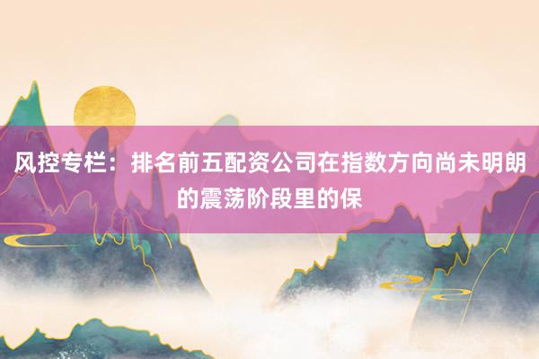 风控专栏：排名前五配资公司在指数方向尚未明朗的震荡阶段里的保