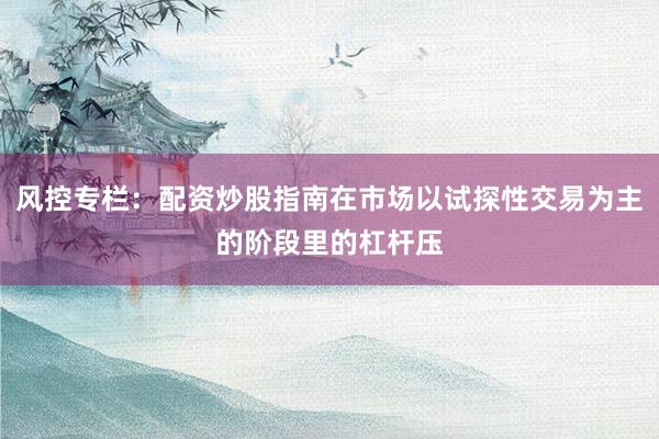 风控专栏：配资炒股指南在市场以试探性交易为主的阶段里的杠杆压